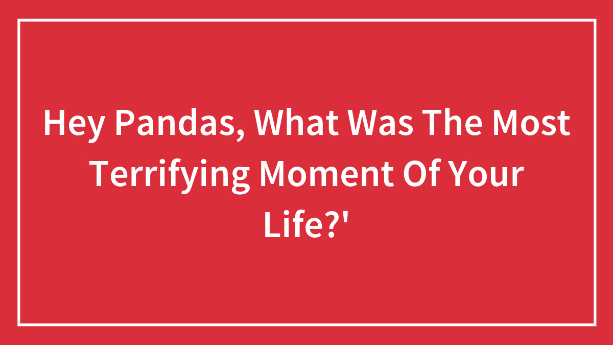 Hey Pandas, What Was The Most Terrifying Moment Of Your Life?’ (Closed)