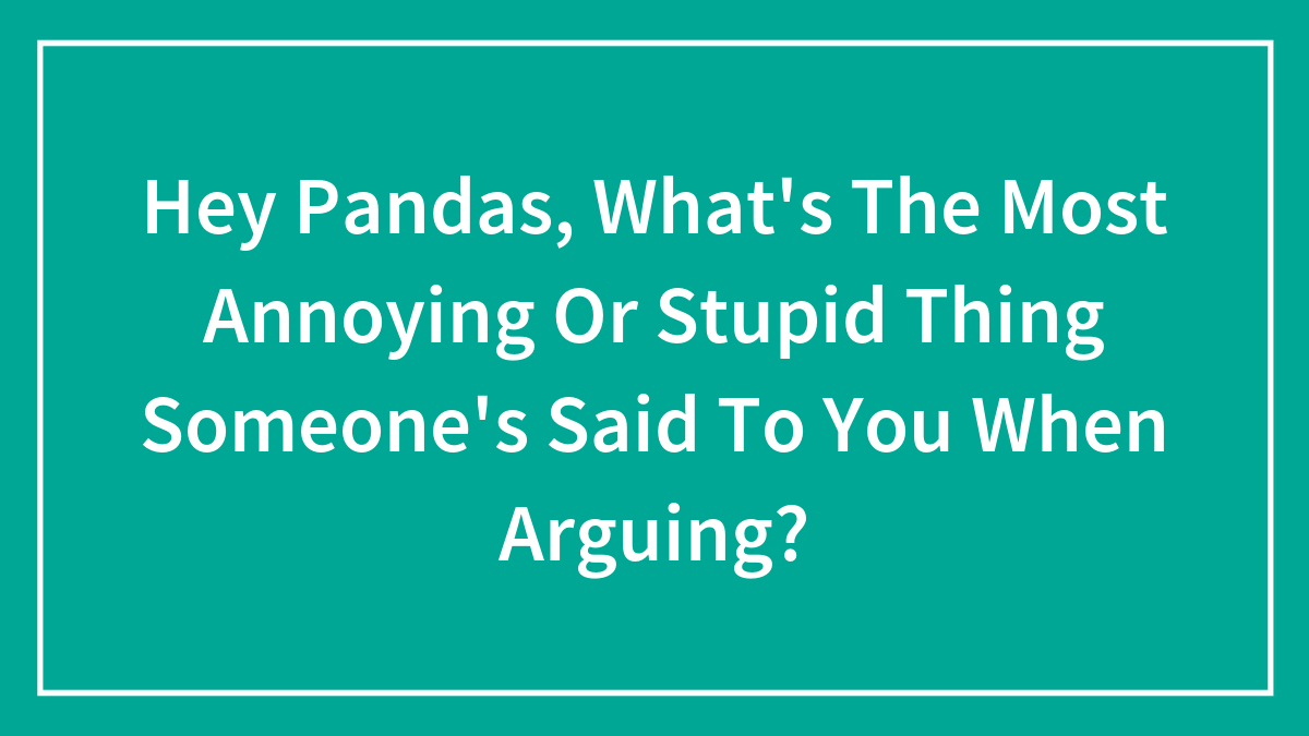 Hey Pandas, What’s The Most Annoying Or Stupid Thing Someone’s Said To You When Arguing?