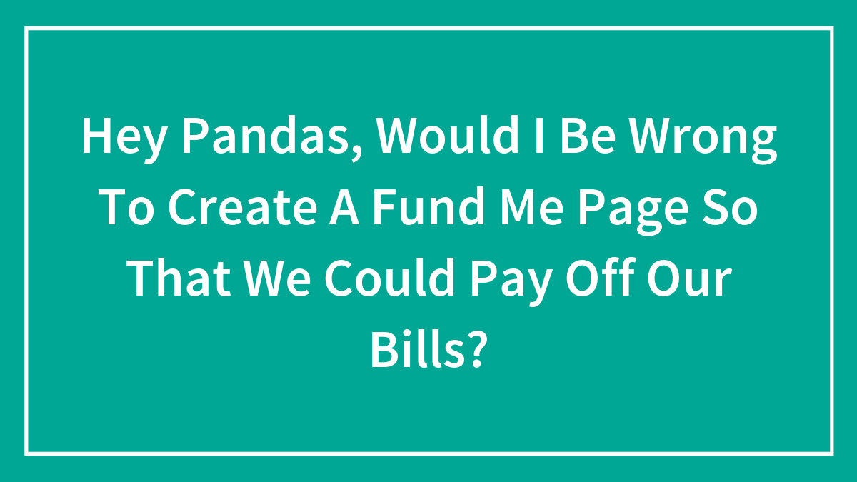 Hey Pandas, Would I Be Wrong To Create A Fund Me Page So That We Could Pay Off Our Bills? (Closed)