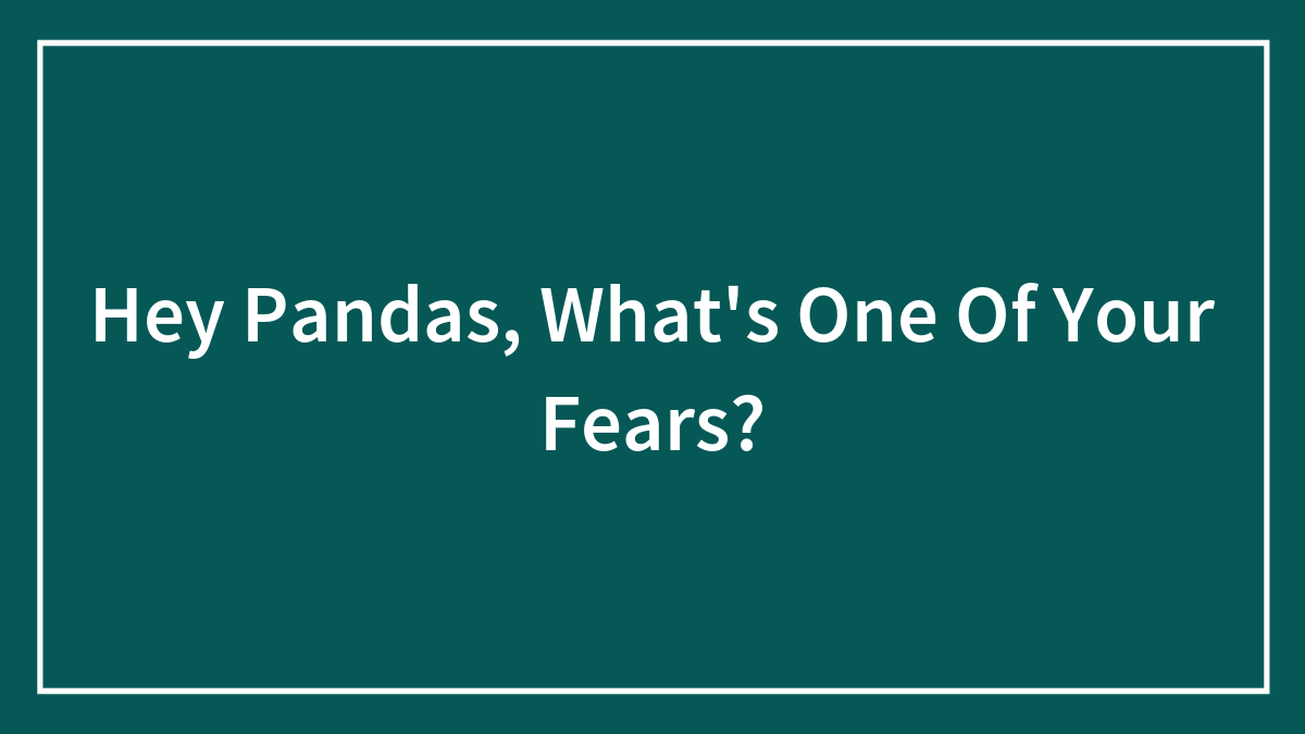 Hey Pandas, What’s One Of Your Fears? (Closed)