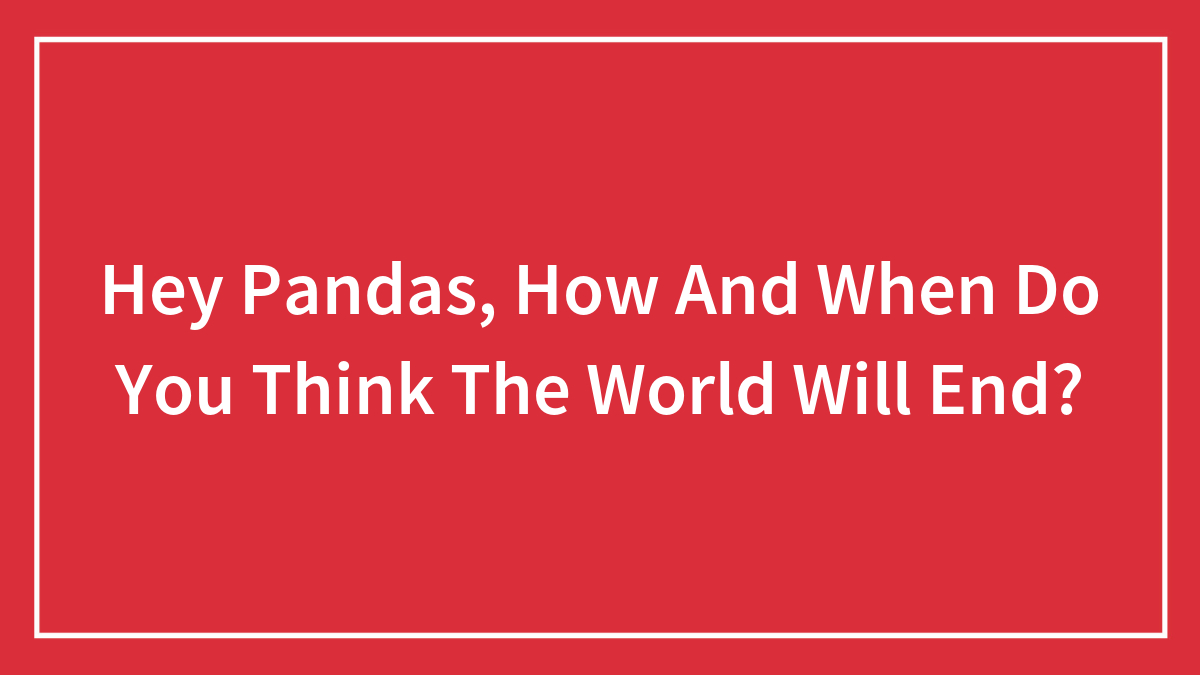 Hey Pandas, How And When Do You Think The World Will End? (Closed)
