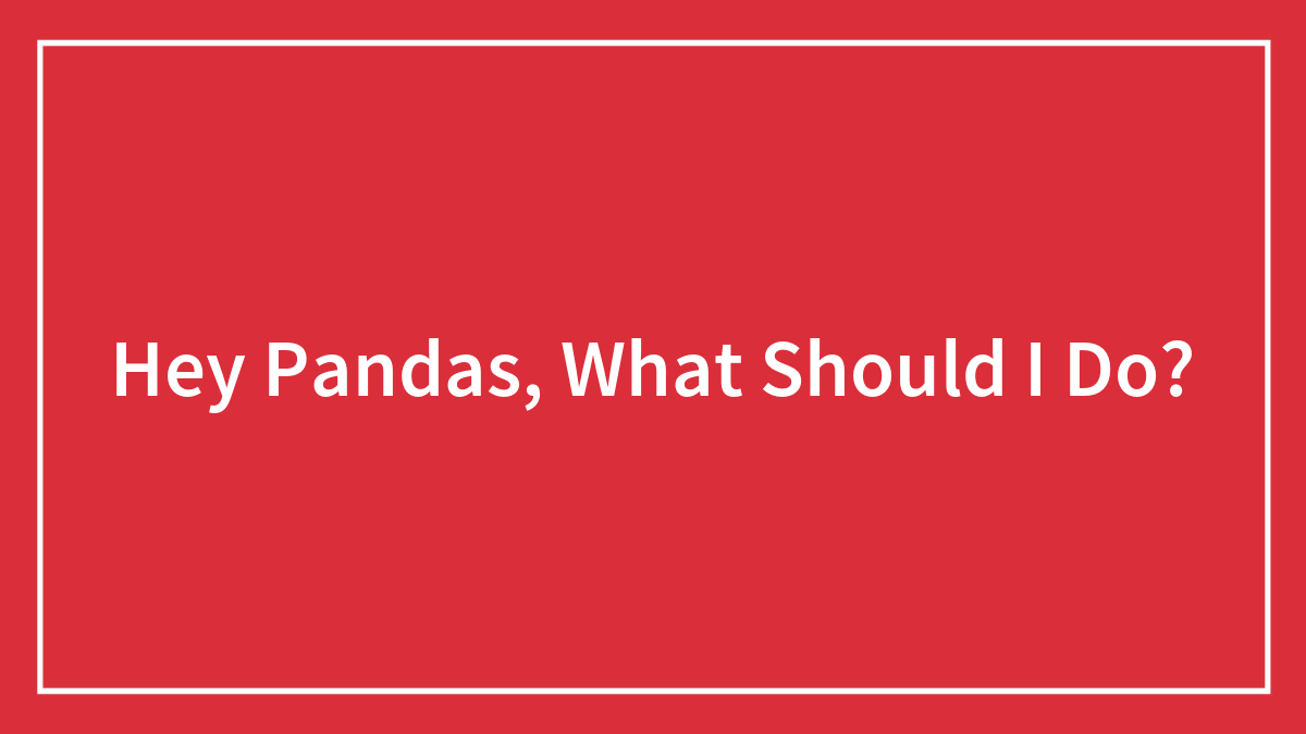Hey Pandas, What Should I Do? (Closed)