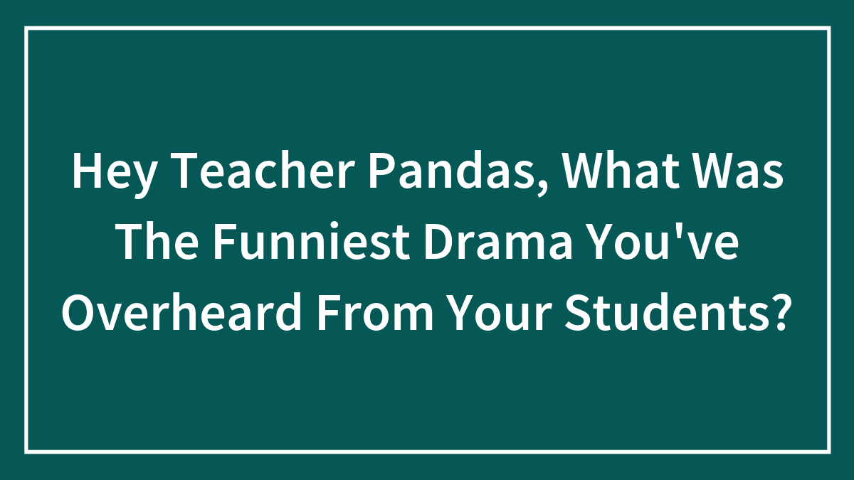 Hey Teacher Pandas, What Was The Funniest Drama You’ve Overheard From Your Students? (Closed)