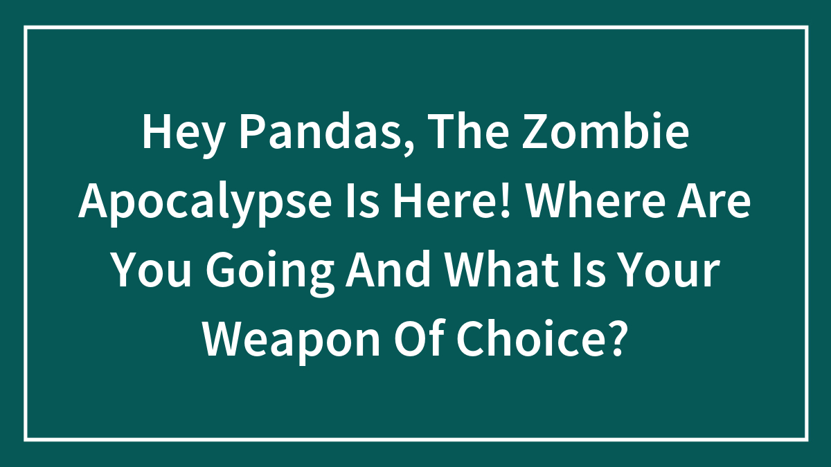Hey Pandas, The Zombie Apocalypse Is Here! Where Are You Going And What Is Your Weapon Of Choice?
