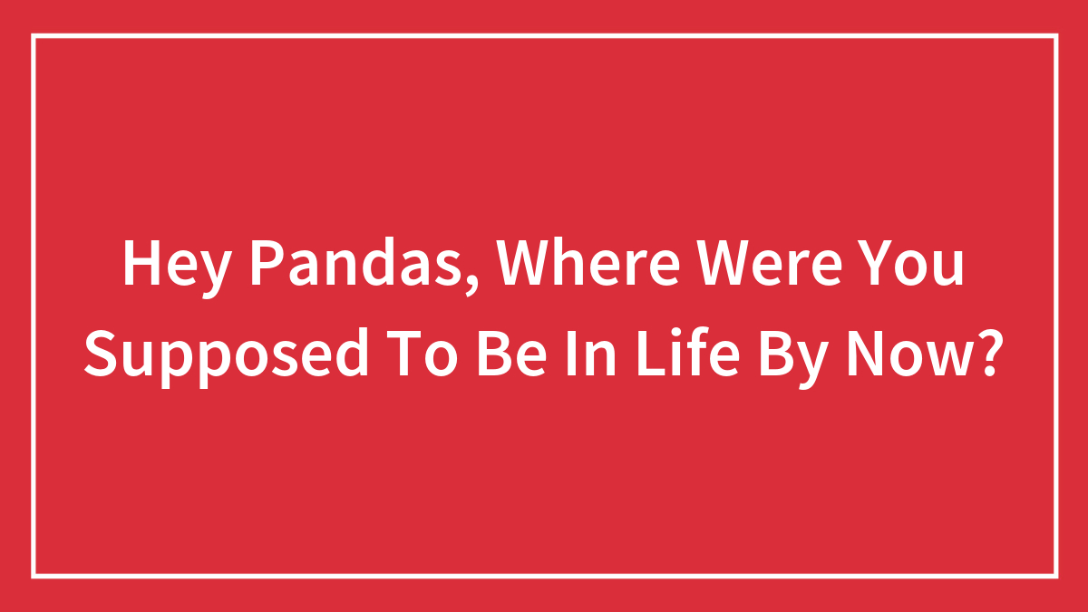 Hey Pandas, Where Were You Supposed To Be In Life By Now? (Closed)