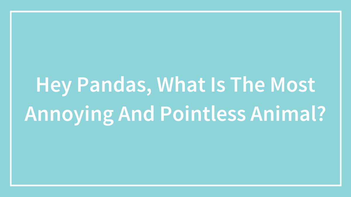 Hey Pandas, What Is The Most Annoying And Pointless Animal? (Closed)