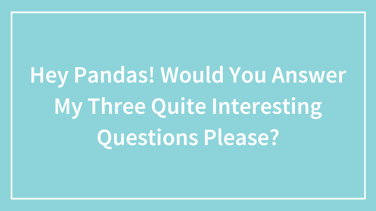 Hey Pandas! Would You Answer My Three Quite Interesting Questions Please?