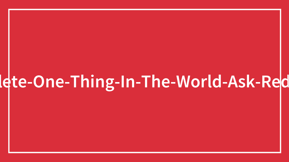 People Were Asked To ‘Delete One Thing In The World’ In This Reddit Thread, And Here Are Their 98 Answers