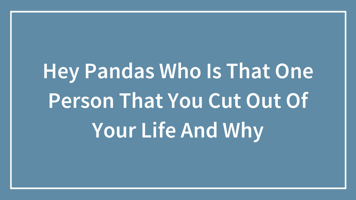 Hey Pandas Who Is That One Person That You Cut Out Of Your Life And Why