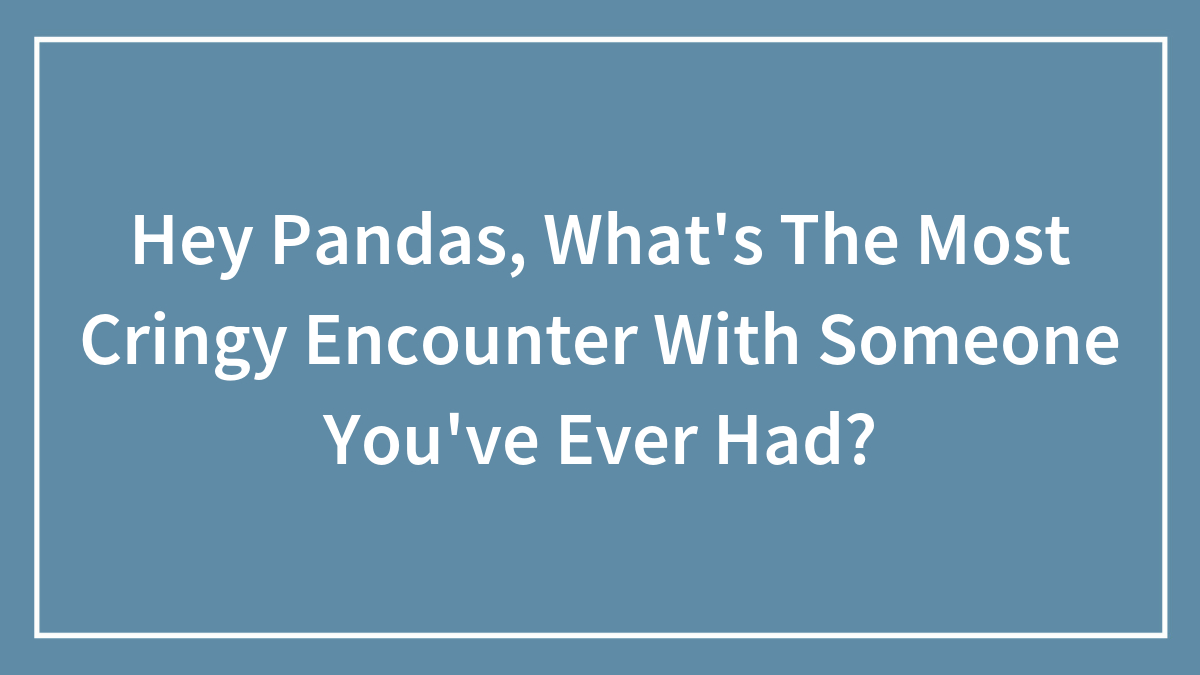Hey Pandas, What’s The Most Cringy Encounter With Someone You’ve Ever Had? (Closed)