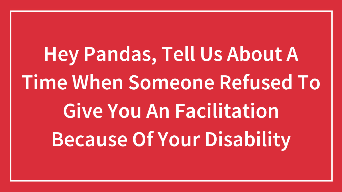 Hey Pandas, Tell Us About A Time When Someone Refused To Give You An Facilitation Because Of Your Disability (Closed)