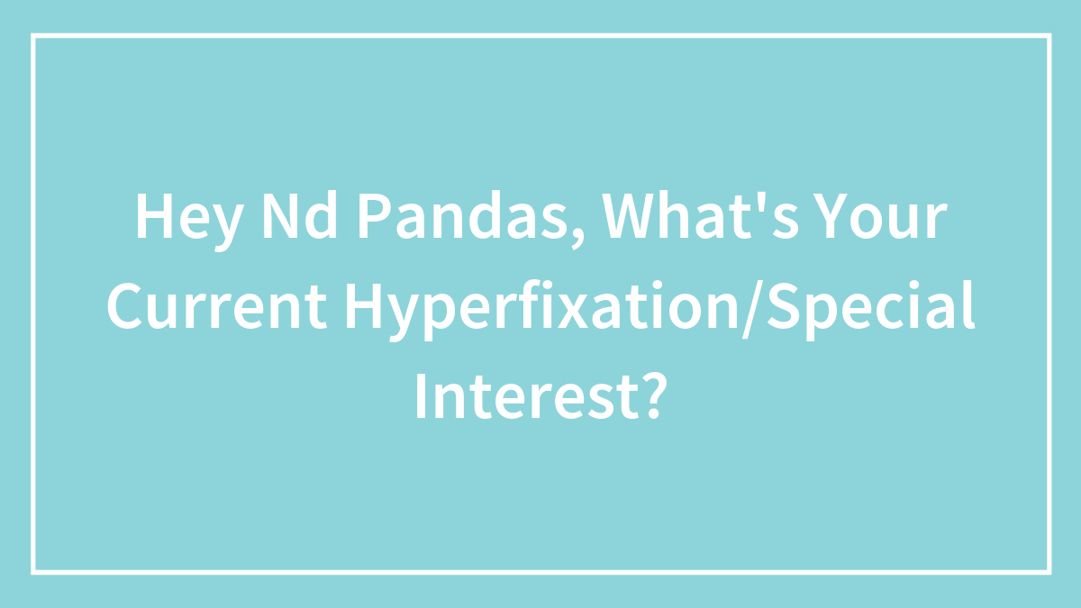 Hey Nd Pandas, What’s Your Current Hyperfixation/Special Interest?