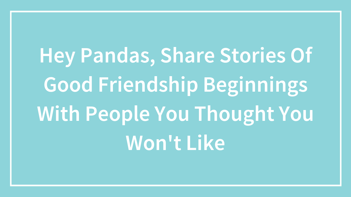Hey Pandas, Share Stories Of Good Friendship Beginnings With People You Thought You Won’t Like (Closed)