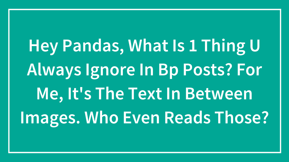 Hey Pandas, What Is 1 Thing U Always Ignore In Bp Posts? For Me, It’s The Text In Between Images. Who Even Reads Those?
