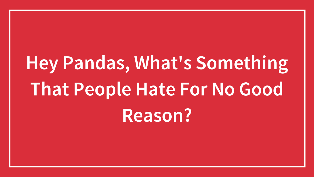 Hey Pandas, What’s Something That People Hate For No Good Reason?
