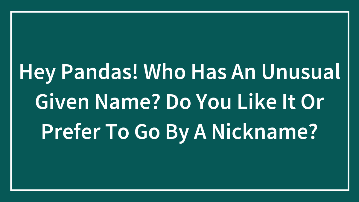 Hey Pandas! Who Has An Unusual Given Name? Do You Like It Or Prefer To Go By A Nickname?