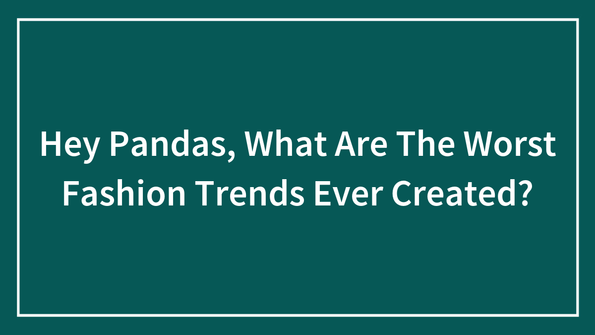 Hey Pandas, What Are The Worst Fashion Trends Ever Created?