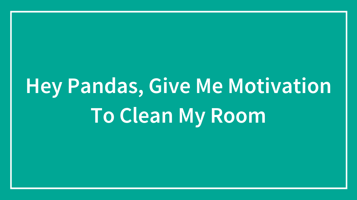 Hey Pandas, Give Me Motivation To Clean My Room