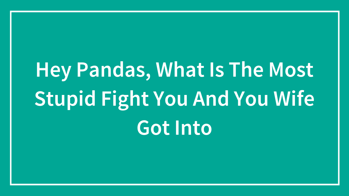 Hey Pandas, What Is The Most Stupid Fight You And You Wife Got Into