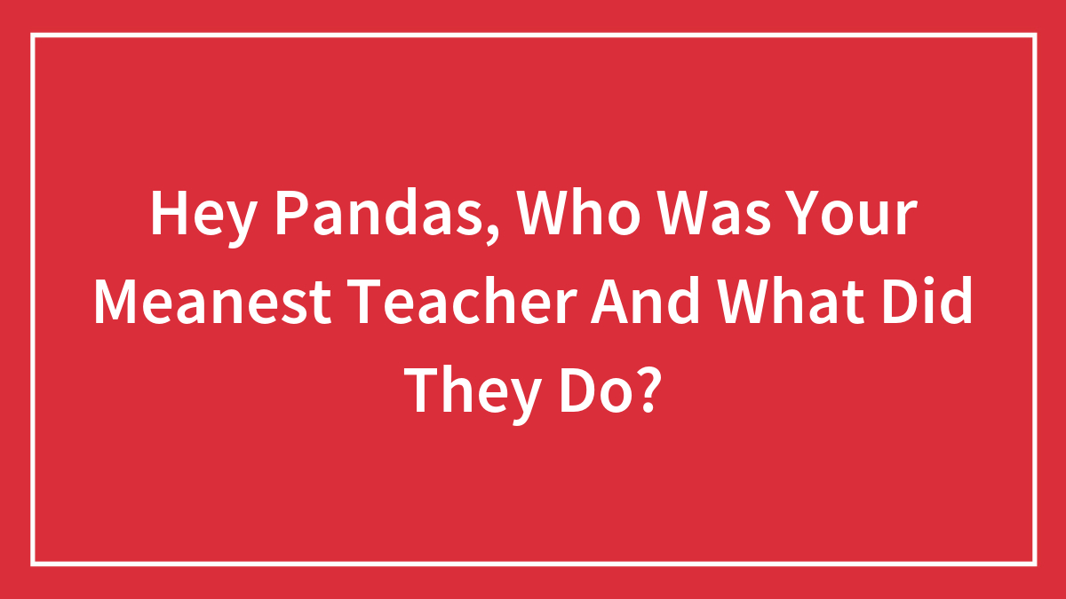 Hey Pandas, Who Was Your Meanest Teacher And What Did They Do?