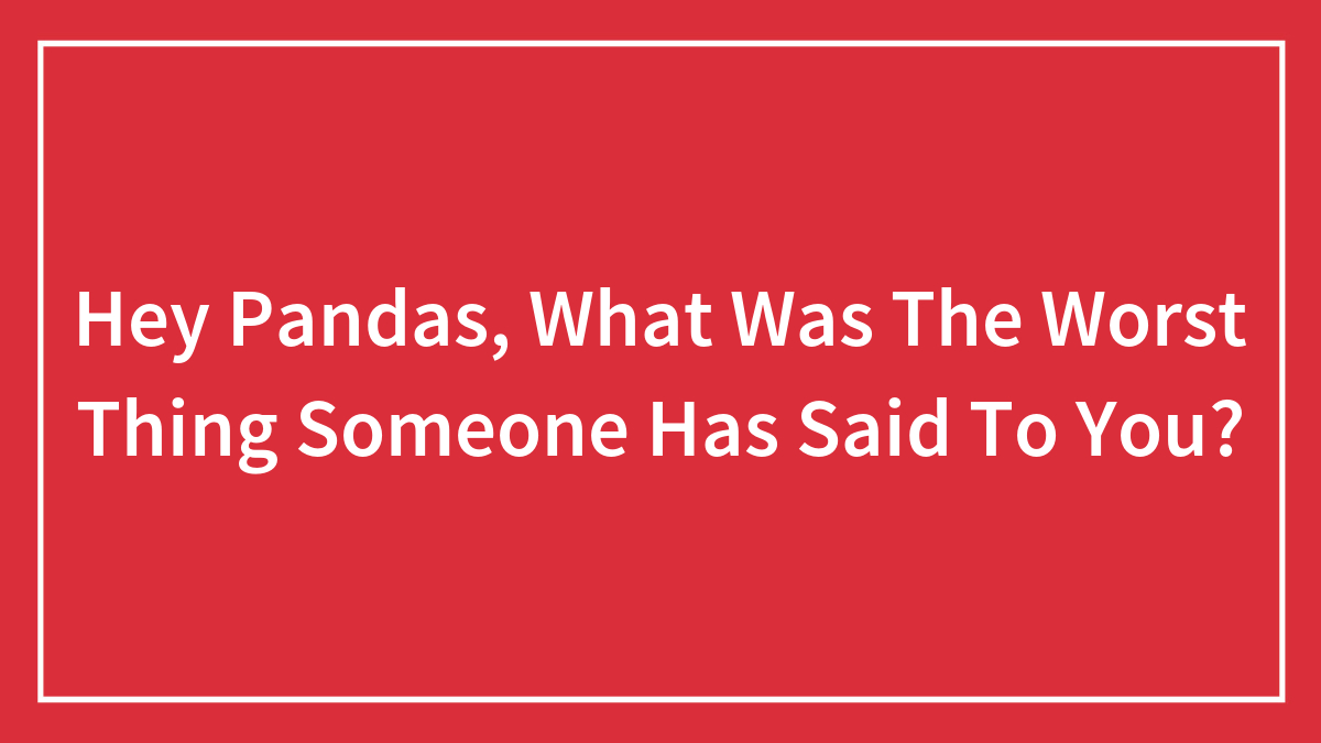 Hey Pandas, What Was The Worst Thing Someone Has Said To You? (Closed)