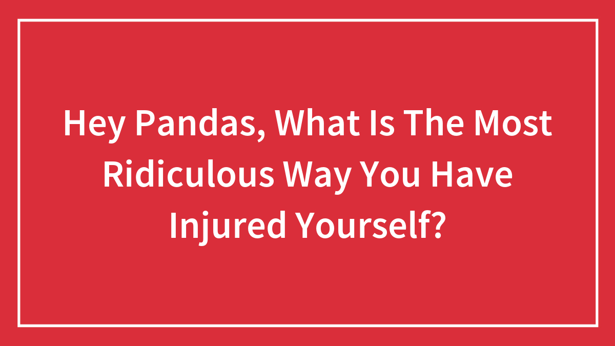 Hey Pandas, What Is The Most Ridiculous Way You Have Injured Yourself?