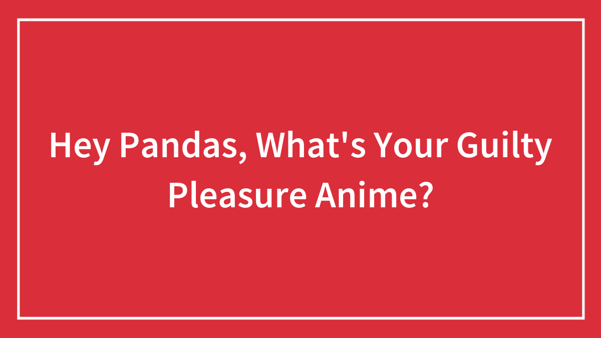Hey Pandas, What’s Your Guilty Pleasure Anime? (Closed)