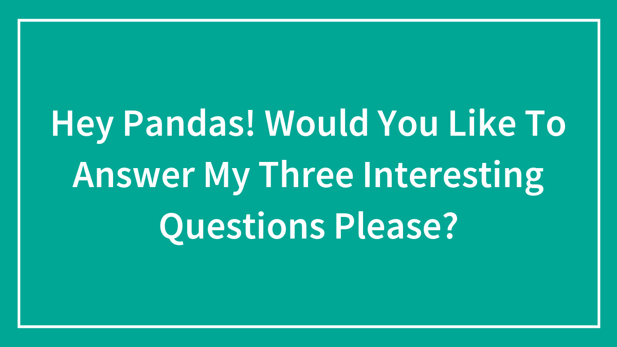 Hey Pandas! Would You Like To Answer My Three Interesting Questions Please?