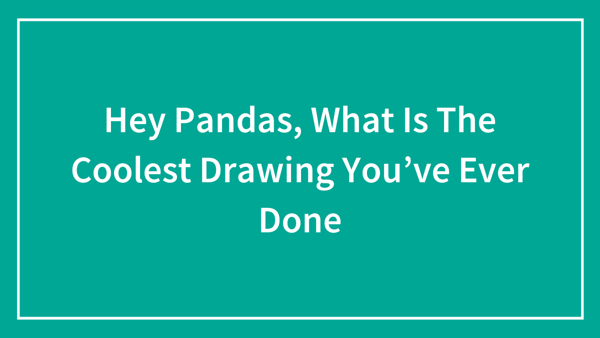 Hey Pandas, What Is The Coolest Drawing You’ve Ever Done