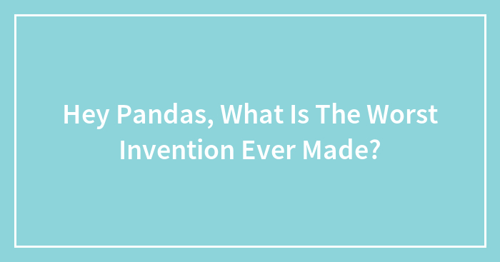 Hey Pandas, What Is The Worst Invention Ever Made? (Closed)