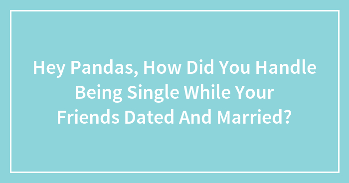 Hey Pandas, How Did You Handle Being Single While Your Friends Dated And Married? (Closed)