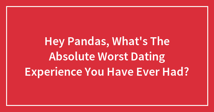 Hey Pandas, What’s The Absolute Worst Dating Experience You Have Ever Had? (Closed)