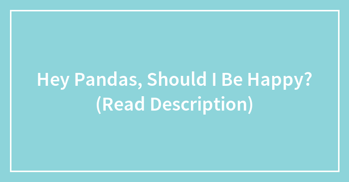 Hey Pandas, Should I Be Happy? (Read Description)