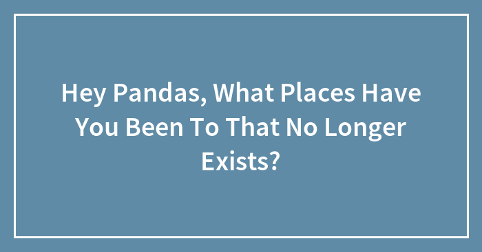 Hey Pandas, What Places Have You Been To That No Longer Exist? (Closed)