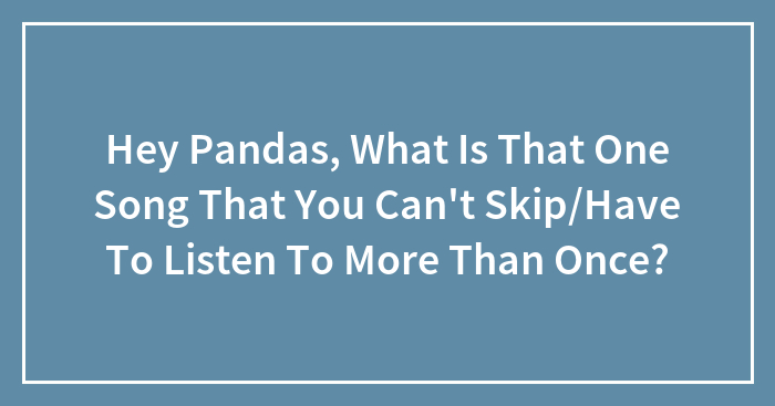 Hey Pandas, What Is That One Song That You Can’t Skip/Have To Listen To More Than Once?