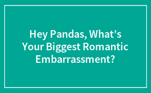 Hey Pandas, What’s Your Biggest Romantic Embarrassment?