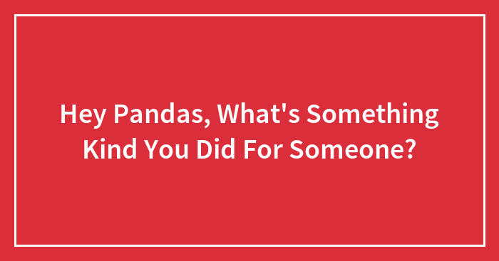 Hey Pandas, What’s Something Kind You Did For Someone? (Closed)