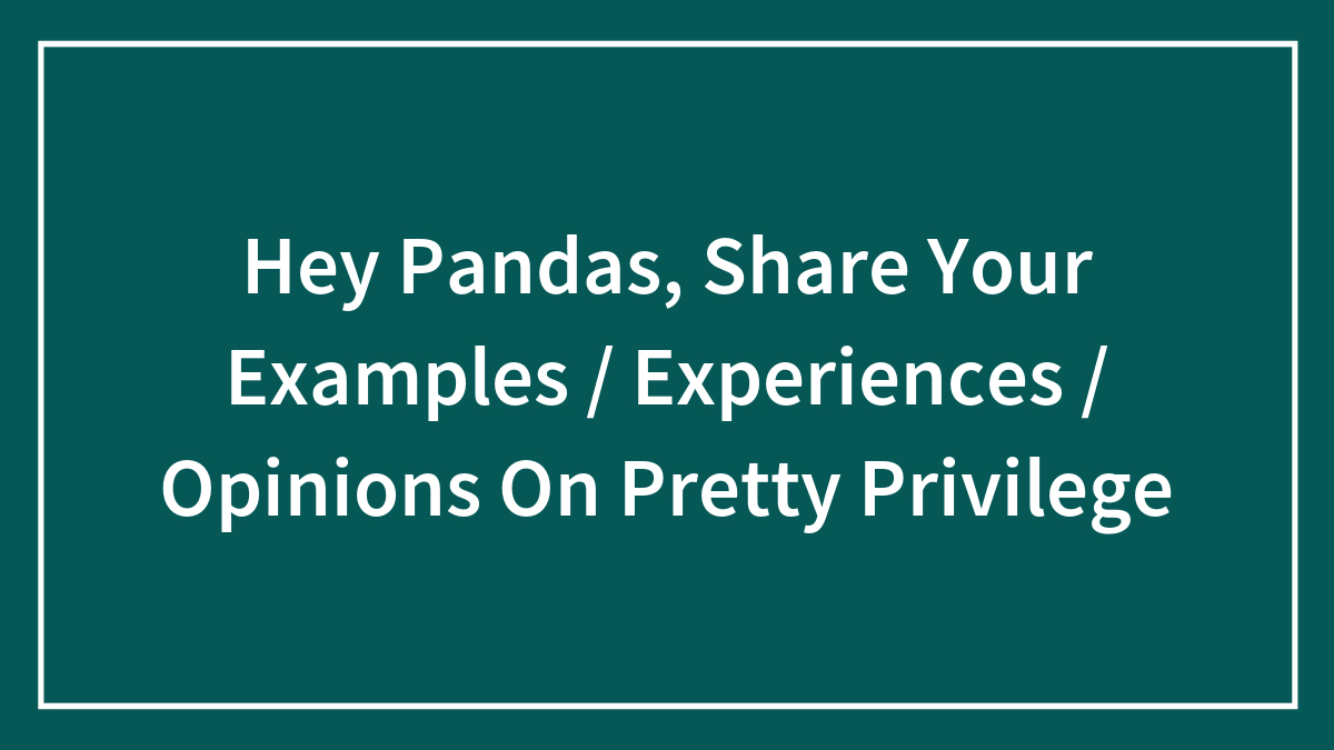 Hey Pandas, Share Your Examples / Experiences / Opinions On Pretty Privilege