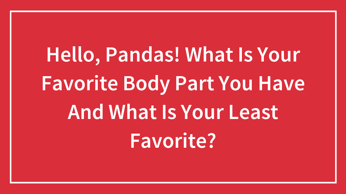 Hello, Pandas! What Is Your Favorite Body Part You Have And What Is Your Least Favorite?