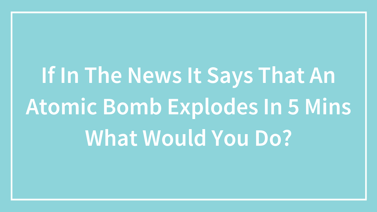 If In The News It Says That An Atomic Bomb Explodes In 5 Mins What Would You Do?