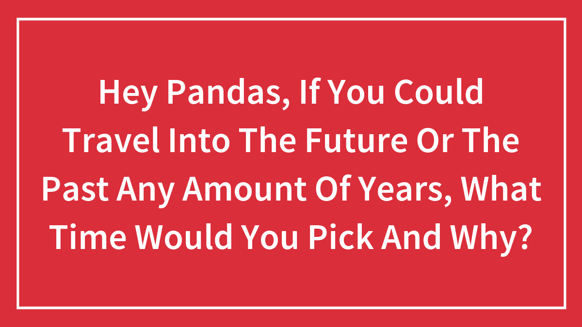 Hey Pandas, If You Could Travel Into The Future Or The Past Any Amount Of Years, What Time Would You Pick And Why?