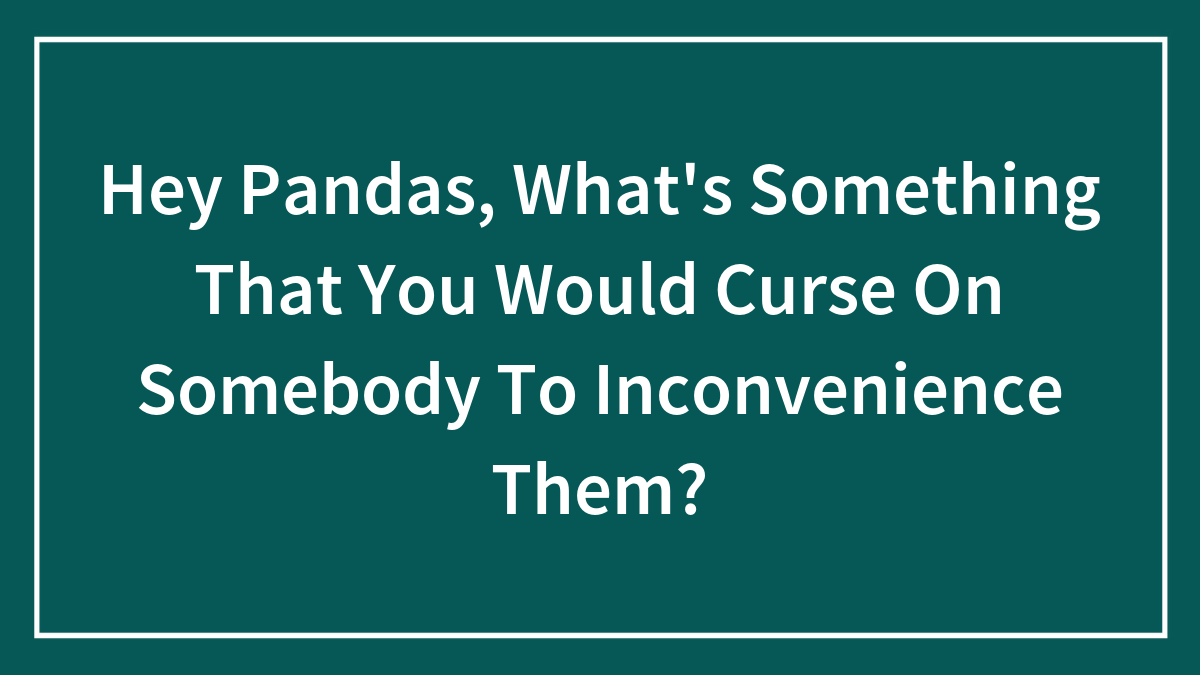 Hey Pandas, What’s Something That You Would Curse On Somebody To Inconvenience Them?