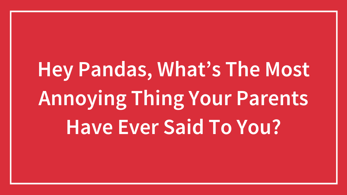 Hey Pandas, What’s The Most Annoying Thing Your Parents Have Ever Said To You? (Closed)