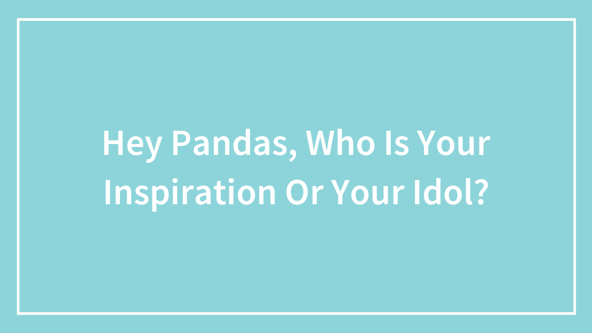Hey Pandas, Who Is Your Inspiration Or Your Idol? (Closed)