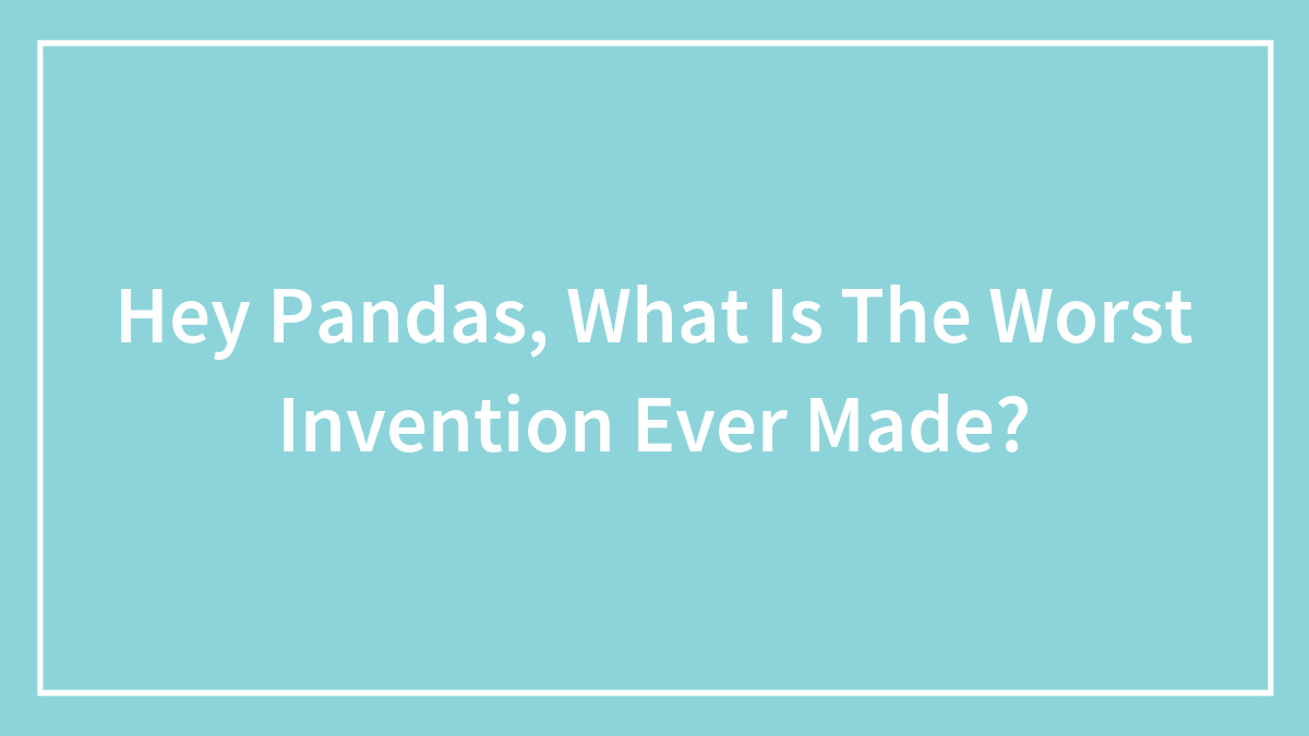 Hey Pandas, What Is The Worst Invention Ever Made? (Closed)