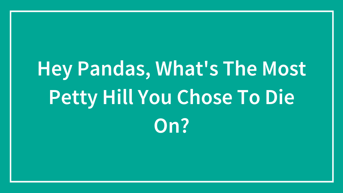 Hey Pandas, What’s The Most Petty Hill You Chose To Die On?