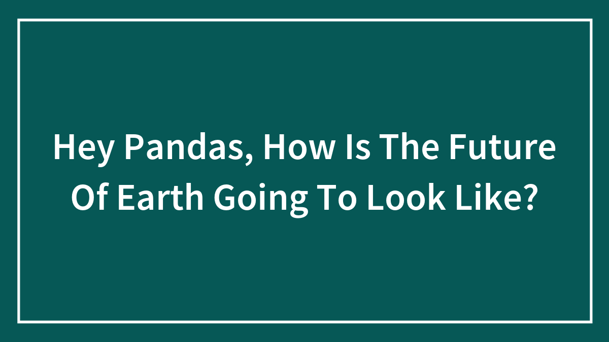 Hey Pandas, How Is The Future Of Earth Going To Look Like?