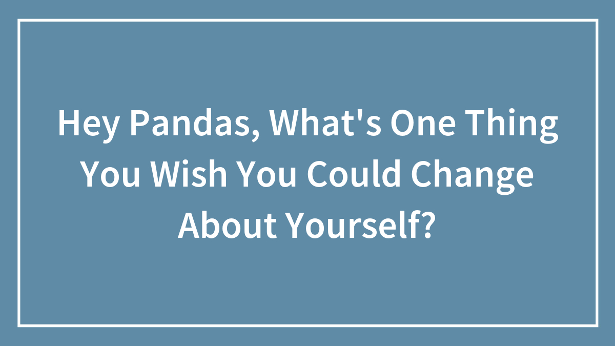 Hey Pandas, What’s One Thing You Wish You Could Change About Yourself? (Closed)