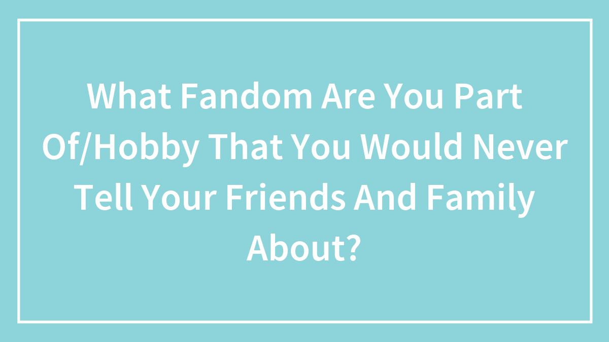 What Fandom Are You Part Of/Hobby That You Would Never Tell Your Friends And Family About?