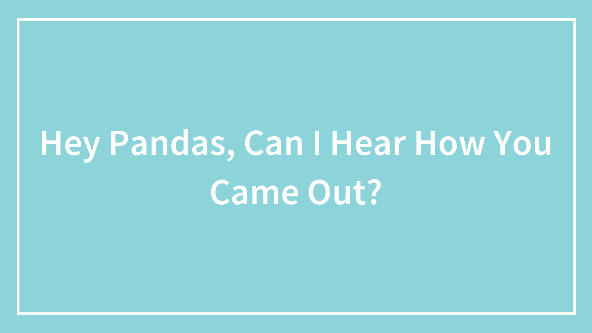 Hey Pandas, Can I Hear How You Came Out? (Closed)